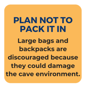 Plan not to Pack it in. Large bags and backpacks are discouraged because they could damage the cave environment.