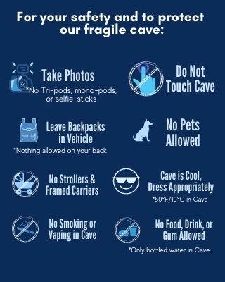 Rules for the protection of the cave. Do not touch the cave. Leave backpacks in vehicle. No strollers or framed carriers. Cave is 50 degrees, Dress appropriately. Photos are okay. No smoking or vaping in the cave. No food, drink or gum allowed. Bottled water is okay.