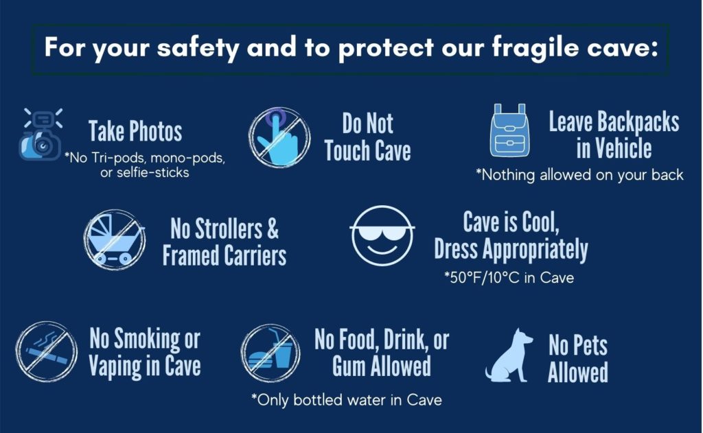 Rules for the protection of the cave. Do not touch the cave. Leave backpacks in vehicle. No strollers or framed carriers. Cave is 50 degrees, Dress appropriately. Photos are okay. No smoking or vaping in the cave. No food, drink or gum allowed. Bottled water is okay.