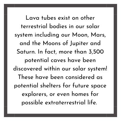 Lava tubes exist on other terrestrial bodies in our solar system including our Moon, Mars, and the Moons of Jupiter and Saturn. In fact, more than 3,500 potential caves have been discovered within our solar system! These have been considered as potential shelters for future space explorers, or even homes for possible extraterrestrial life.