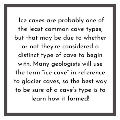 Ice caves are probably one of the least common cave types, but that may be due to whether or not they’re considered a distinct type of cave to begin with. Many geologists will use the term “ice cave” in reference to glacier caves, so the best way to be sure of a cave’s type is to learn how it formed!