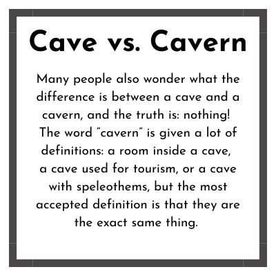 CAVE VS. CAVERN? Many people also wonder what the difference is between a caves and a caverns, and the truth is: nothing! The word “cavern” is given a lot of definitions: a room inside a cave, a cave used for tourism, or a cave with speleothems, but the most accepted definition is that they are the exact same thing.