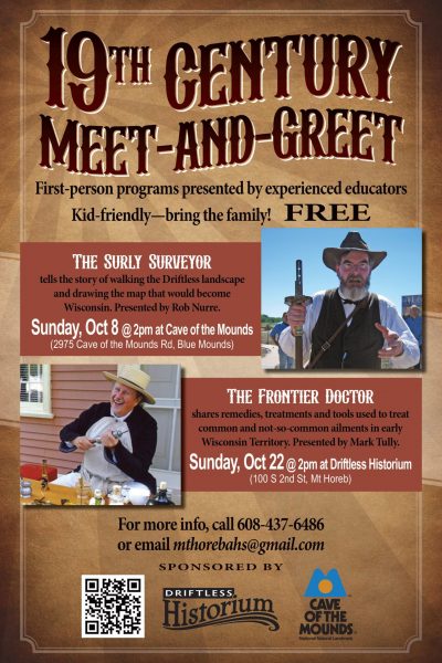 19th century meet and greet. First person programs presented by experienced educators. Kid-friendly - bring the family! FREE The surly curveyor tells the story of walking thee driftless landscape and drawing the map that would become wisconsin. Presented by Rob Nurre. Sunday October 8th at 2 PM at cave of the Mounds. The Frontier doctor shares remedies, treatments and tools used to treat common and not-so-common ailments in early Wisconsin Territory. Presented by Mark Tully. Sunday October 22ns at 2 PM at Driftless Historium in Mount Horeb. For more information call 608-437-6486 or email mthorebahs@gmail.com
